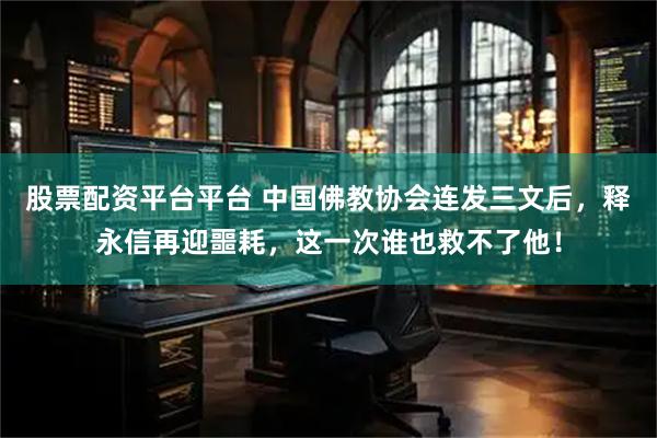 股票配资平台平台 中国佛教协会连发三文后，释永信再迎噩耗，这一次谁也救不了他！
