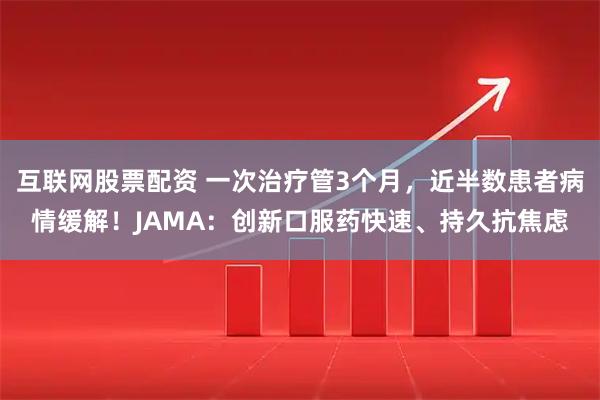 互联网股票配资 一次治疗管3个月，近半数患者病情缓解！JAMA：创新口服药快速、持久抗焦虑