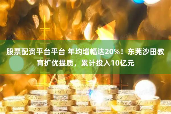 股票配资平台平台 年均增幅达20%！东莞沙田教育扩优提质，累计投入10亿元