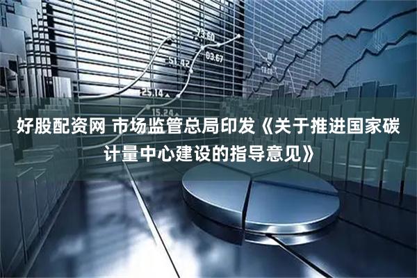 好股配资网 市场监管总局印发《关于推进国家碳计量中心建设的指导意见》