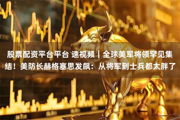 股票配资平台平台 速视频｜全球美军将领罕见集结！美防长赫格塞思发飙：从将军到士兵都太胖了