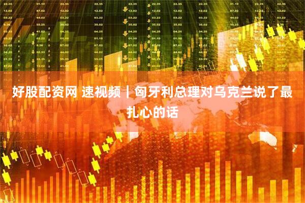 好股配资网 速视频｜匈牙利总理对乌克兰说了最扎心的话