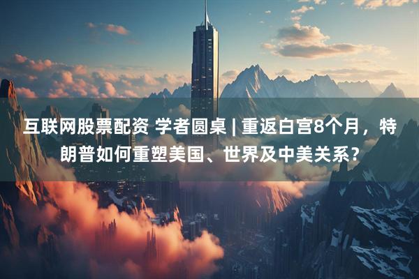 互联网股票配资 学者圆桌 | 重返白宫8个月，特朗普如何重塑美国、世界及中美关系？
