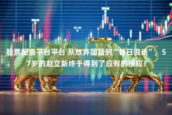 股票配资平台平台 从放弃国籍到“替日说话”，57岁的赵立新终于得到了应有的报应！