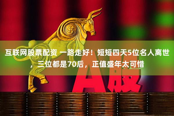 互联网股票配资 一路走好！短短四天5位名人离世，三位都是70后，正值盛年太可惜