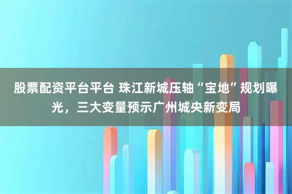 股票配资平台平台 珠江新城压轴“宝地”规划曝光,三大变量预示广州城央新变局