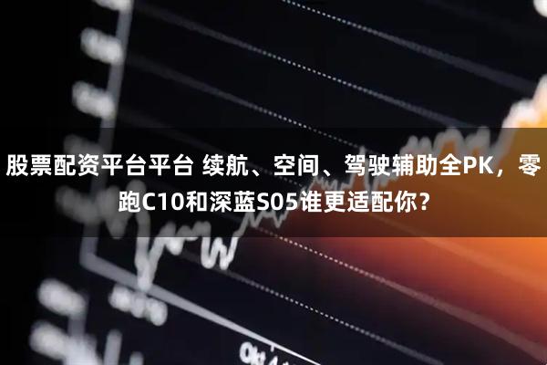 股票配资平台平台 续航、空间、驾驶辅助全PK，零跑C10和深蓝S05谁更适配你？