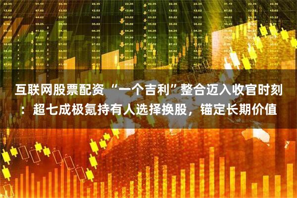 互联网股票配资 “一个吉利”整合迈入收官时刻：超七成极氪持有人选择换股，锚定长期价值