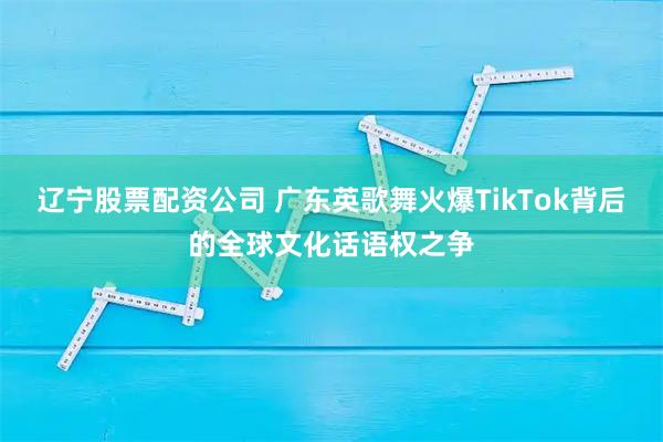 辽宁股票配资公司 广东英歌舞火爆TikTok背后的全球文化话语权之争