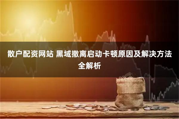 散户配资网站 黑域撤离启动卡顿原因及解决方法全解析