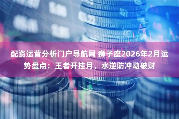 配资运营分析门户导航网 狮子座2026年2月运势盘点：王者开挂月，水逆防冲动破财