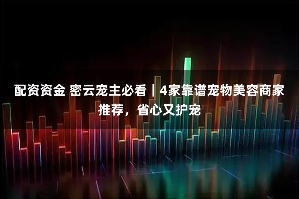 配资资金 密云宠主必看｜4家靠谱宠物美容商家推荐，省心又护宠