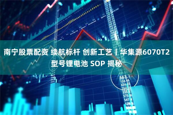 南宁股票配资 续航标杆 创新工艺丨华集源6070T2型号锂电池 SOP 揭秘