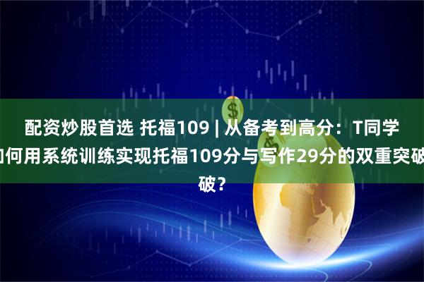 配资炒股首选 托福109 | 从备考到高分：T同学如何用系统训练实现托福109分与写作29分的双重突破？