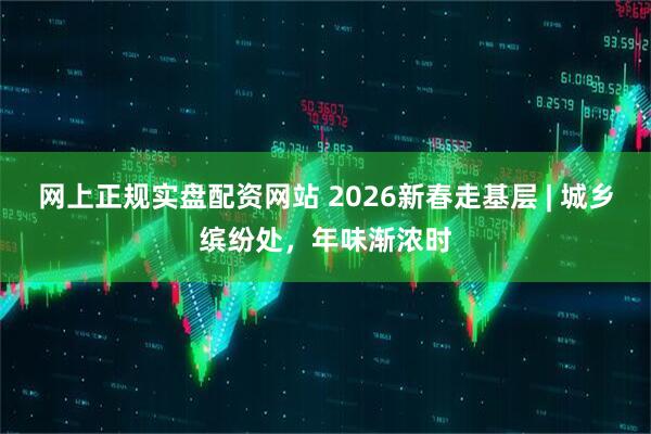 网上正规实盘配资网站 2026新春走基层 | 城乡缤纷处，年味渐浓时