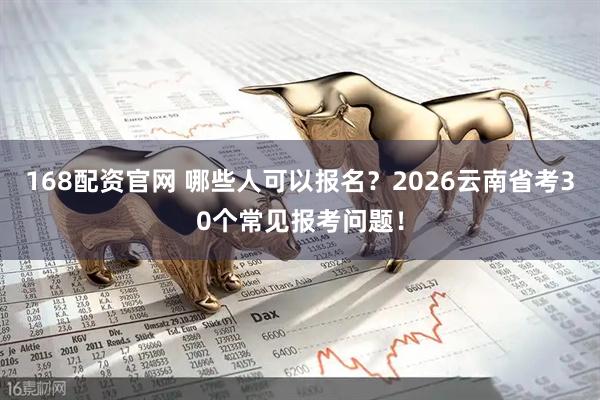 168配资官网 哪些人可以报名？2026云南省考30个常见报考问题！
