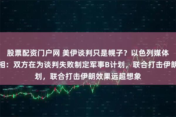 股票配资门户网 美伊谈判只是幌子？以色列媒体已曝出会晤真相：双方在为谈判失败制定军事B计划，联合打击伊朗效果远超想象
