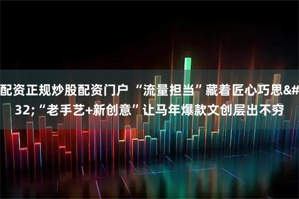 配资正规炒股配资门户 “流量担当”藏着匠心巧思 “老手艺+新创意”让马年爆款文创层出不穷