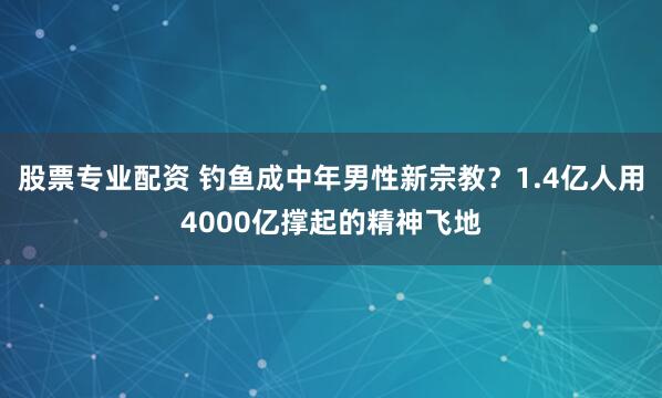 股票专业配资 钓鱼成中年男性新宗教?1.4亿人用4000亿撑起的精神飞地