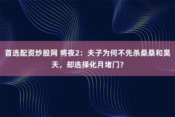 首选配资炒股网 将夜2：夫子为何不先杀桑桑和昊天，却选择化月堵门？