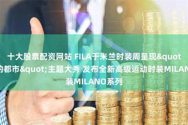 十大股票配资网站 FILA于米兰时装周呈现"流动的都市"主题大秀 发布全新高级运动时装MILANO系列