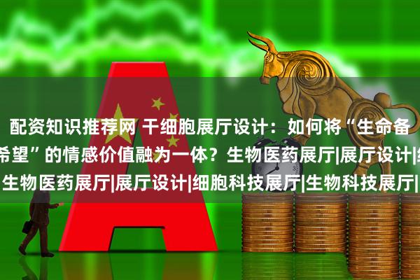 配资知识推荐网 干细胞展厅设计:如何将“生命备份”的科技感与“未来希望”的情感价值融为一体?生物医药展厅|展厅设计|细胞科技展厅|生物科技展厅|
