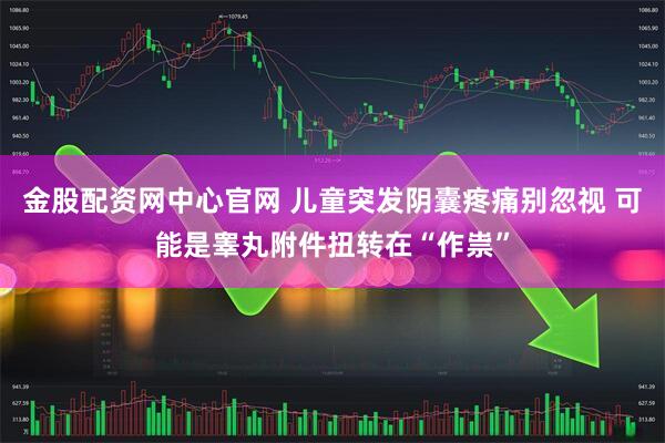 金股配资网中心官网 儿童突发阴囊疼痛别忽视 可能是睾丸附件扭转在“作祟”