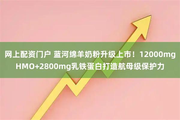 网上配资门户 蓝河绵羊奶粉升级上市！12000mgHMO+2800mg乳铁蛋白打造航母级保护力