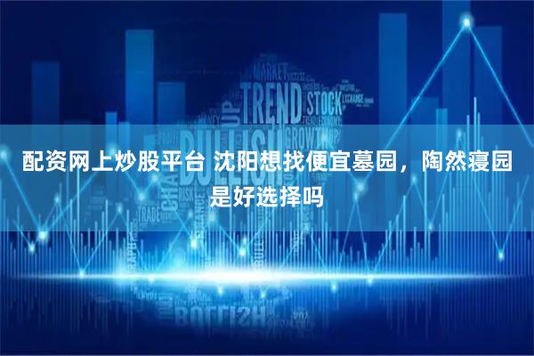 配资网上炒股平台 沈阳想找便宜墓园,陶然寝园是好选择吗