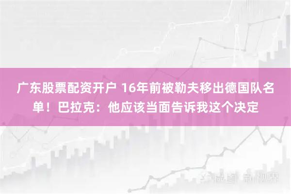 广东股票配资开户 16年前被勒夫移出德国队名单！巴拉克：他应该当面告诉我这个决定