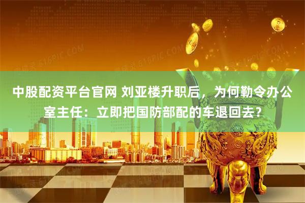 中股配资平台官网 刘亚楼升职后，为何勒令办公室主任：立即把国防部配的车退回去？