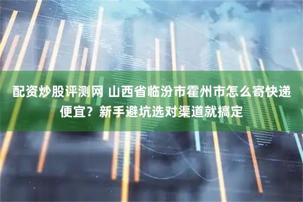 配资炒股评测网 山西省临汾市霍州市怎么寄快递便宜?新手避坑选对渠道就搞定