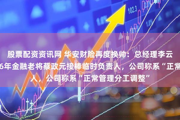 股票配资资讯网 华安财险再度换帅：总经理李云焕改任副总，26年金融老将蔡政元接棒临时负责人，公司称系“正常管理分工调整”