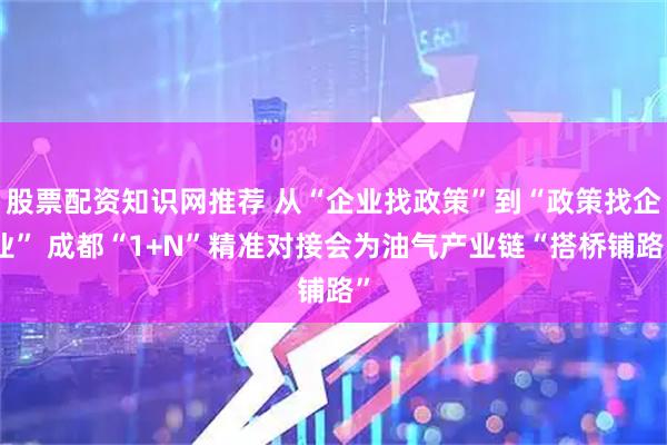 股票配资知识网推荐 从“企业找政策”到“政策找企业” 成都“1+N”精准对接会为油气产业链“搭桥铺路”