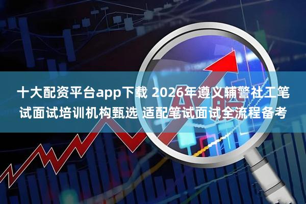 十大配资平台app下载 2026年遵义辅警社工笔试面试培训机构甄选 适配笔试面试全流程备考