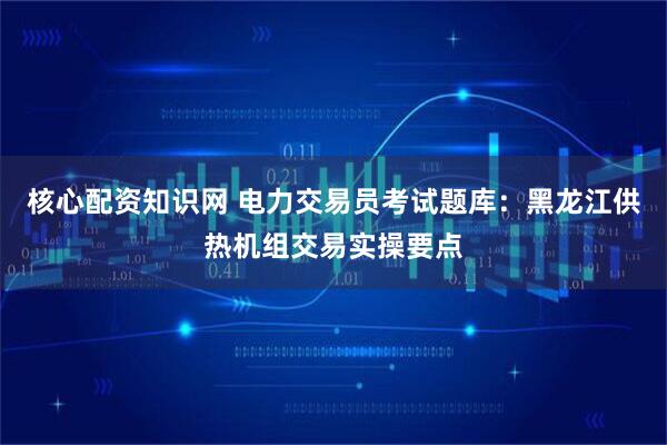 核心配资知识网 电力交易员考试题库：黑龙江供热机组交易实操要点