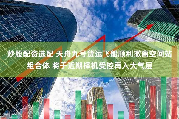 炒股配资选配 天舟九号货运飞船顺利撤离空间站组合体 将于近期择机受控再入大气层
